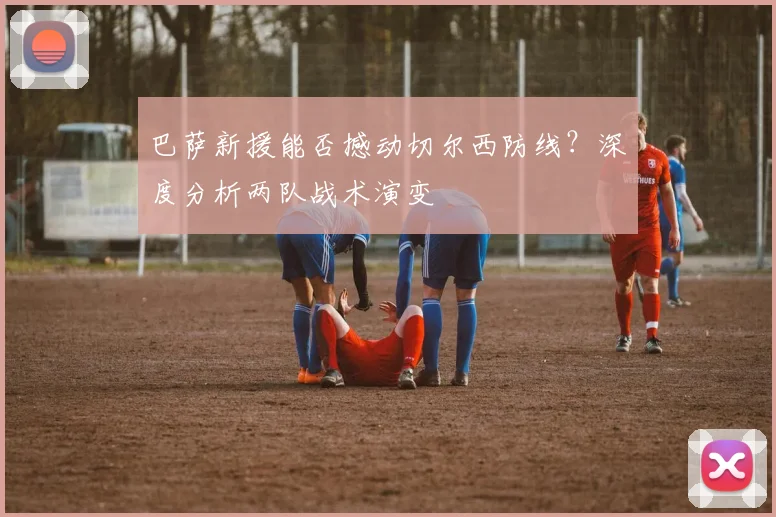 巴萨新援能否撼动切尔西防线？深度分析两队战术演变
